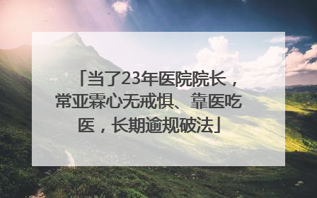 当了23年医院院长，常亚霖心无戒惧、靠医吃医，长期逾规破法