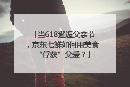 当618邂逅父亲节，京东七鲜如何用美食“俘获”父爱？