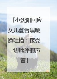 小沈阳回应女儿登台唱跳遭吐槽：接受一切批评的声音