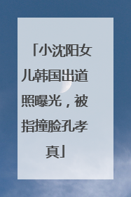 小沈阳女儿韩国出道照曝光，被指撞脸孔孝真