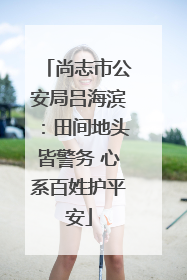 尚志市公安局吕海滨：田间地头皆警务 心系百姓护平安