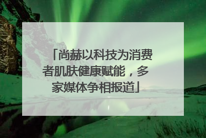 尚赫以科技为消费者肌肤健康赋能，多家媒体争相报道