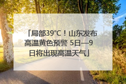 局部39℃！山东发布高温黄色预警 5日—9日将出现高温天气