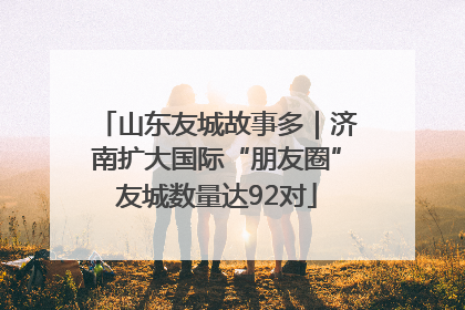 山东友城故事多｜济南扩大国际“朋友圈”友城数量达92对