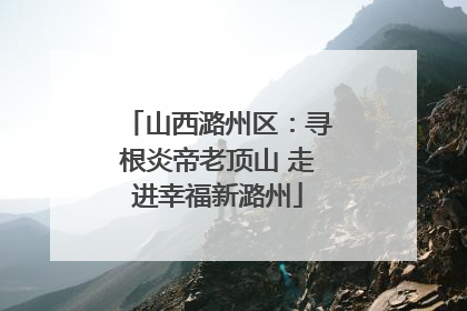 山西潞州区：寻根炎帝老顶山 走进幸福新潞州