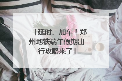 延时、加车！郑州地铁端午假期出行攻略来了