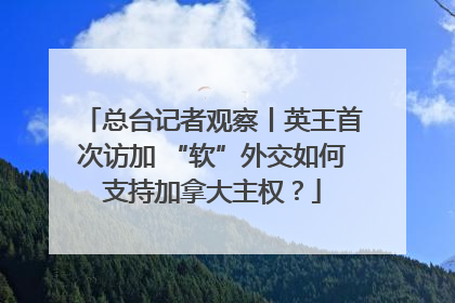 总台记者观察丨英王首次访加 “软”外交如何支持加拿大主权？