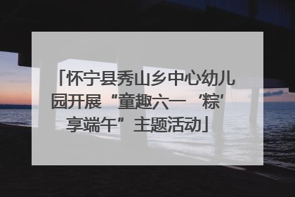 怀宁县秀山乡中心幼儿园开展“童趣六一‘粽’享端午”主题活动