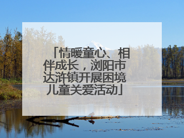 情暖童心、相伴成长，浏阳市达浒镇开展困境儿童关爱活动