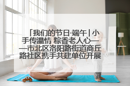 我们的节日·端午│小手传温情 粽香老人心——市北区洛阳路街道商丘路社区携手共建单位开展端午主题活动