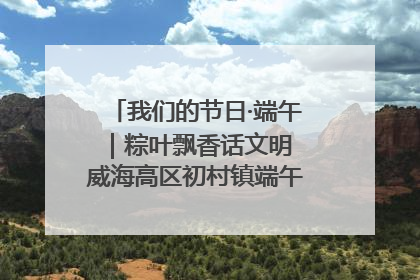 我们的节日·端午｜粽叶飘香话文明 威海高区初村镇端午系列活动亮点纷呈
