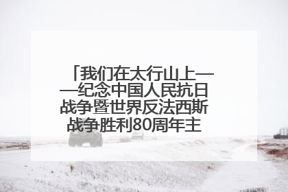 我们在太行山上——纪念中国人民抗日战争暨世界反法西斯战争胜利80周年主题征文活动