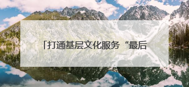 打通基层文化服务“最后一公里”，这个“大篷车”让村庄拥有“诗和远方”