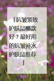 抗皱紧致护肤品哪款好？最好用的抗皱补水护肤品推荐