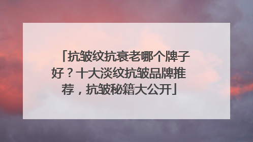 抗皱纹抗衰老哪个牌子好？十大淡纹抗皱品牌推荐，抗皱秘籍大公开