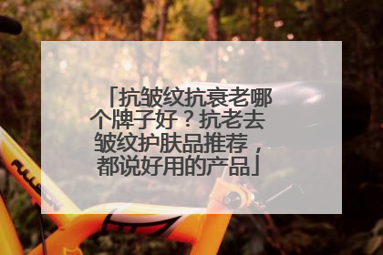 抗皱纹抗衰老哪个牌子好？抗老去皱纹护肤品推荐，都说好用的产品