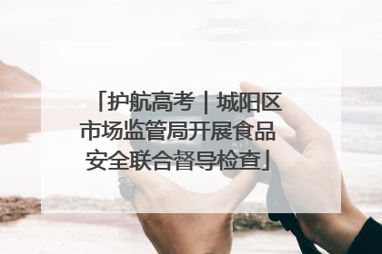 护航高考｜城阳区市场监管局开展食品安全联合督导检查