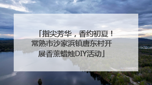指尖芳华,香约初夏!常熟市沙家浜镇唐东村开展香薰蜡烛DIY活动