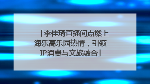 李佳琦直播间点燃上海乐高乐园热情，引领IP消费与文旅融合