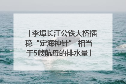 李埠长江公铁大桥插稳“定海神针” 相当于5艘航母的排水量