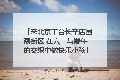 来北京丰台长辛店国潮街区 在六一与端午的交织中做快乐小孩