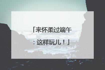 来怀柔过端午：这样玩儿！