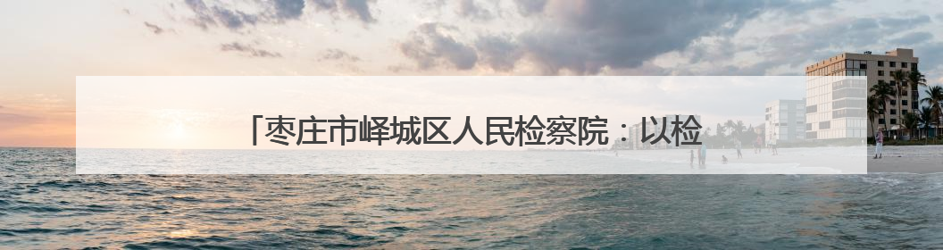 枣庄市峄城区人民检察院：以检察信息工作推动群众工作新实践