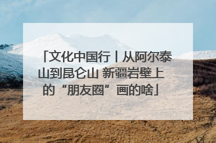 文化中国行丨从阿尔泰山到昆仑山 新疆岩壁上的“朋友圈”画的啥