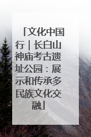 文化中国行｜长白山神庙考古遗址公园：展示和传承多民族文化交融