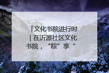 文化书院进行时｜在沂源社区文化书院，“粽”享“端午”美好时光