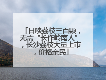 日啖荔枝三百颗，无需“长作岭南人”，长沙荔枝大量上市，价格亲民