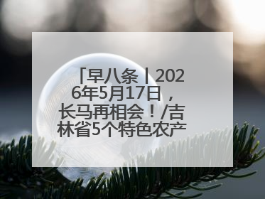 早八条丨2026年5月17日，长马再相会！/吉林省5个特色农产品入选全国名特优新农产品名录