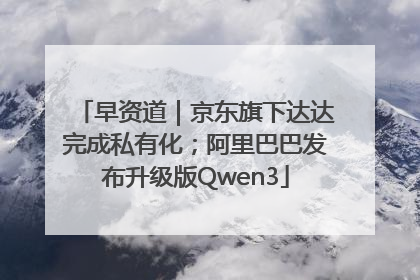 早资道｜京东旗下达达完成私有化；阿里巴巴发布升级版Qwen3