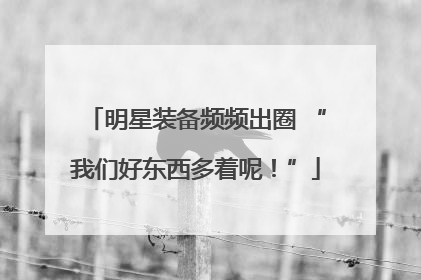 明星装备频频出圈 “我们好东西多着呢！”