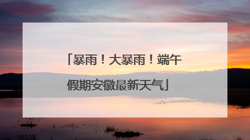 暴雨！大暴雨！端午假期安徽最新天气
