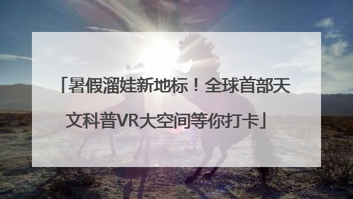 暑假溜娃新地标！全球首部天文科普VR大空间等你打卡