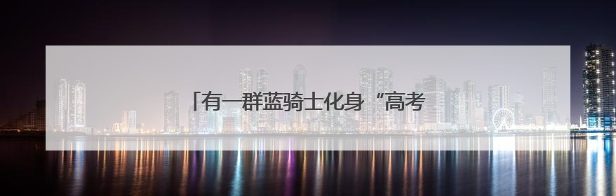 有一群蓝骑士化身“高考护航员”，行动还在继续