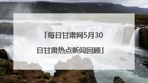 每日甘肃网5月30日甘肃热点新闻回顾