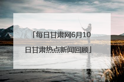 每日甘肃网6月10日甘肃热点新闻回顾