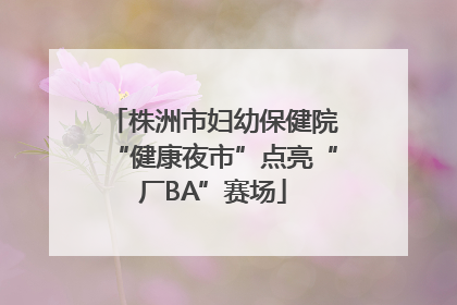 株洲市妇幼保健院“健康夜市”点亮“厂BA”赛场