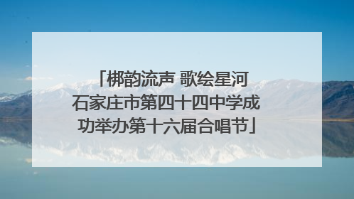 梆韵流声 歌绘星河 石家庄市第四十四中学成功举办第十六届合唱节