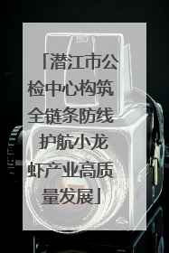 潜江市公检中心构筑全链条防线 护航小龙虾产业高质量发展