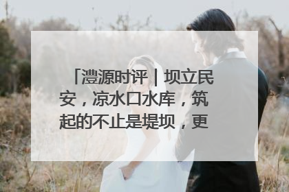 澧源时评｜坝立民安，凉水口水库，筑起的不止是堤坝，更是民心长城
