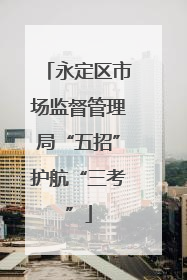 永定区市场监督管理局“五招”护航“三考”