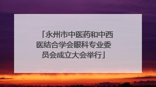 永州市中医药和中西医结合学会眼科专业委员会成立大会举行
