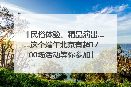民俗体验、精品演出……这个端午北京有超1700场活动等你参加