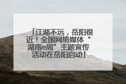 江湖不远，岳阳很近！全国网络媒体“湖南e周”主题宣传活动在岳阳启动