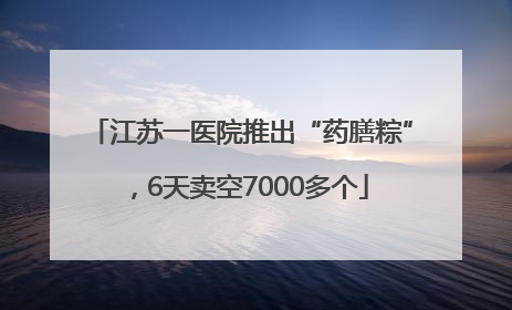 江苏一医院推出“药膳粽”，6天卖空7000多个