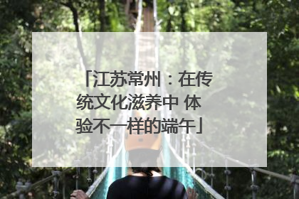 江苏常州：在传统文化滋养中 体验不一样的端午