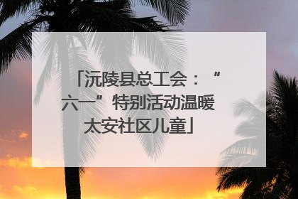 沅陵县总工会：“六一”特别活动温暖太安社区儿童